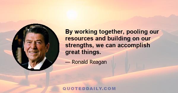 By working together, pooling our resources and building on our strengths, we can accomplish great things.