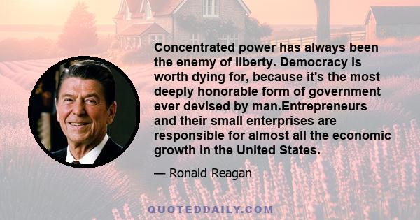 Concentrated power has always been the enemy of liberty. Democracy is worth dying for, because it's the most deeply honorable form of government ever devised by man.Entrepreneurs and their small enterprises are