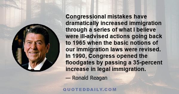 Congressional mistakes have dramatically increased immigration through a series of what I believe were ill-advised actions going back to 1965 when the basic notions of our immigration laws were revised. In 1990,