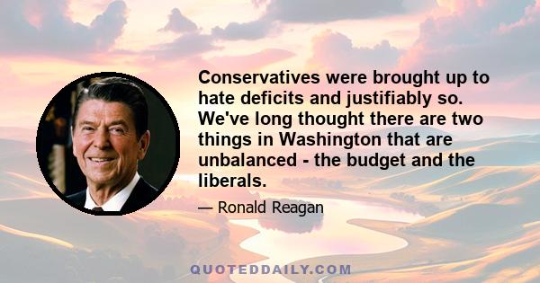 Conservatives were brought up to hate deficits and justifiably so. We've long thought there are two things in Washington that are unbalanced - the budget and the liberals.