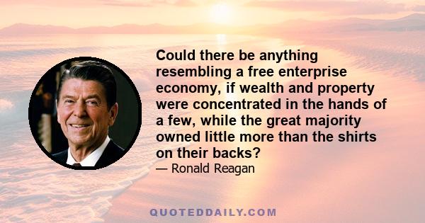 Could there be anything resembling a free enterprise economy, if wealth and property were concentrated in the hands of a few, while the great majority owned little more than the shirts on their backs?