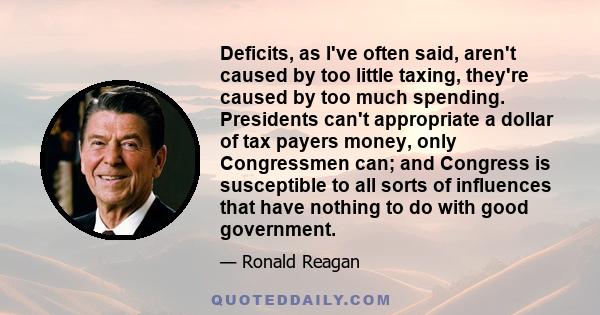 Deficits, as I've often said, aren't caused by too little taxing, they're caused by too much spending. Presidents can't appropriate a dollar of tax payers money, only Congressmen can; and Congress is susceptible to all