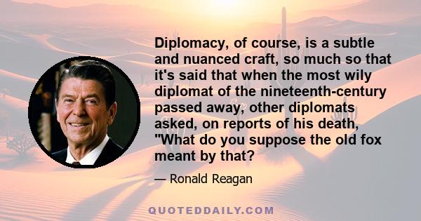 Diplomacy, of course, is a subtle and nuanced craft, so much so that it's said that when the most wily diplomat of the nineteenth-century passed away, other diplomats asked, on reports of his death, What do you suppose