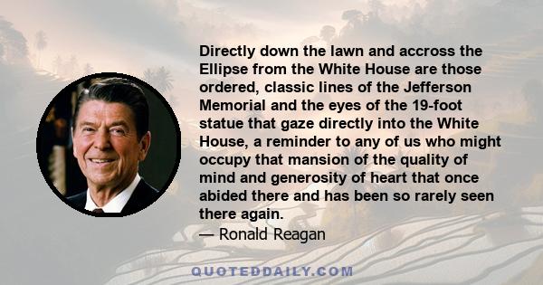 Directly down the lawn and accross the Ellipse from the White House are those ordered, classic lines of the Jefferson Memorial and the eyes of the 19-foot statue that gaze directly into the White House, a reminder to