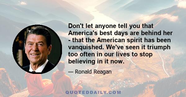 Don't let anyone tell you that America's best days are behind her - that the American spirit has been vanquished. We've seen it triumph too often in our lives to stop believing in it now.