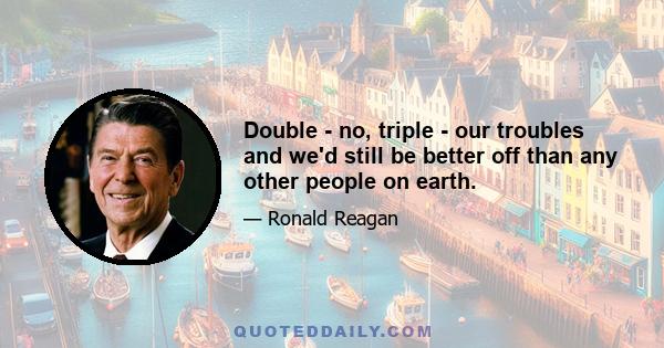 Double - no, triple - our troubles and we'd still be better off than any other people on earth.