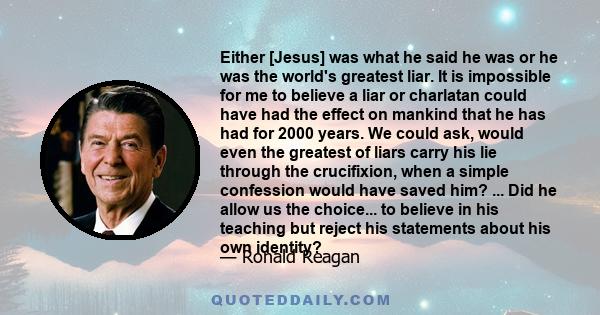 Either [Jesus] was what he said he was or he was the world's greatest liar. It is impossible for me to believe a liar or charlatan could have had the effect on mankind that he has had for 2000 years. We could ask, would 