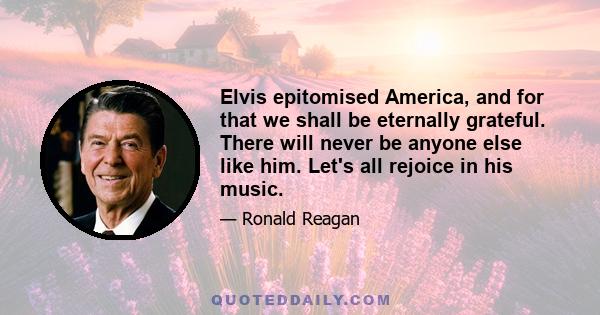 Elvis epitomised America, and for that we shall be eternally grateful. There will never be anyone else like him. Let's all rejoice in his music.