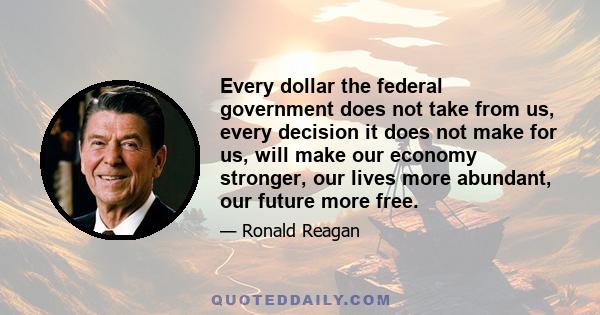 Every dollar the federal government does not take from us, every decision it does not make for us, will make our economy stronger, our lives more abundant, our future more free.