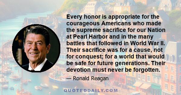 Every honor is appropriate for the courageous Americans who made the supreme sacrifice for our Nation at Pearl Harbor and in the many battles that followed in World War II. Their sacrifice was for a cause, not for