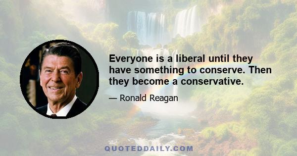 Everyone is a liberal until they have something to conserve. Then they become a conservative.