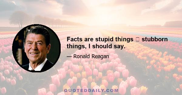 Facts are stupid things  stubborn things, I should say.