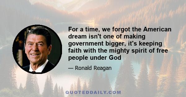 For a time, we forgot the American dream isn't one of making government bigger, it's keeping faith with the mighty spirit of free people under God