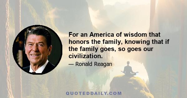 For an America of wisdom that honors the family, knowing that if the family goes, so goes our civilization.