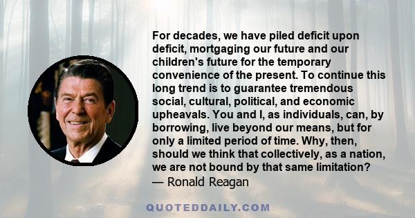 For decades, we have piled deficit upon deficit, mortgaging our future and our children's future for the temporary convenience of the present. To continue this long trend is to guarantee tremendous social, cultural,