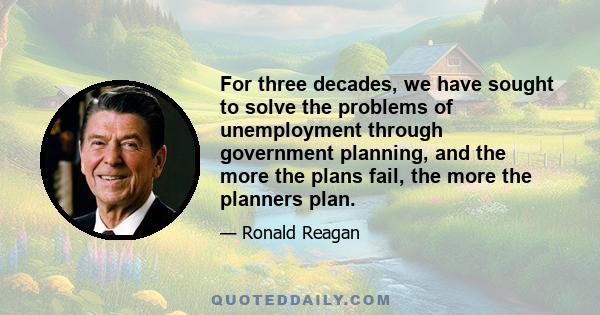 For three decades, we have sought to solve the problems of unemployment through government planning, and the more the plans fail, the more the planners plan.