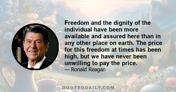 Freedom and the dignity of the individual have been more available and assured here than in any other place on earth. The price for this freedom at times has been high, but we have never been unwilling to pay the price.