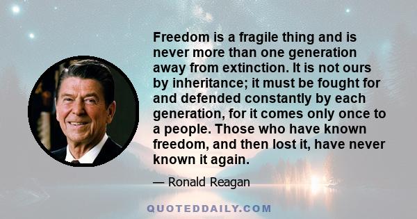 Freedom is a fragile thing and is never more than one generation away from extinction. It is not ours by inheritance; it must be fought for and defended constantly by each generation, for it comes only once to a people. 