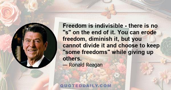 Freedom is indivisible - there is no s on the end of it. You can erode freedom, diminish it, but you cannot divide it and choose to keep some freedoms while giving up others.