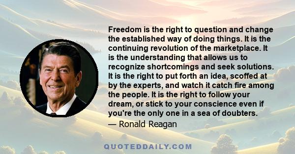 Freedom is the right to question and change the established way of doing things. It is the continuing revolution of the marketplace. It is the understanding that allows us to recognize shortcomings and seek solutions.