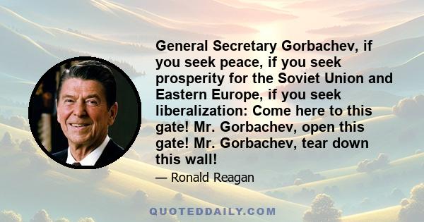 General Secretary Gorbachev, if you seek peace, if you seek prosperity for the Soviet Union and Eastern Europe, if you seek liberalization: Come here to this gate! Mr. Gorbachev, open this gate! Mr. Gorbachev, tear down 