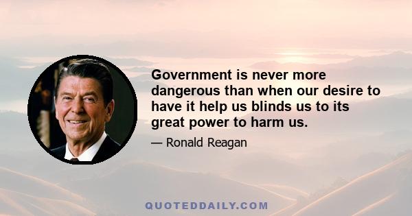 Government is never more dangerous than when our desire to have it help us blinds us to its great power to harm us.