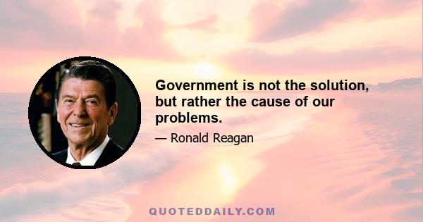 Government is not the solution, but rather the cause of our problems.