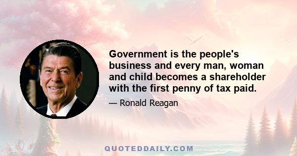 Government is the people's business and every man, woman and child becomes a shareholder with the first penny of tax paid.