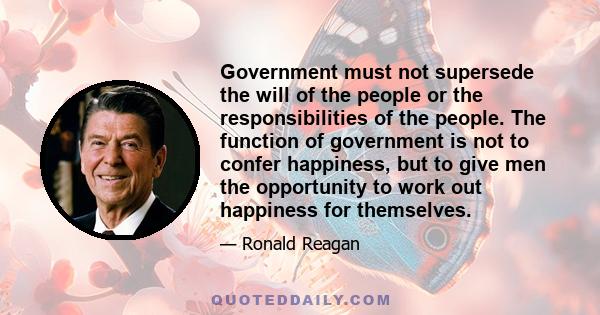 Government must not supersede the will of the people or the responsibilities of the people. The function of government is not to confer happiness, but to give men the opportunity to work out happiness for themselves.