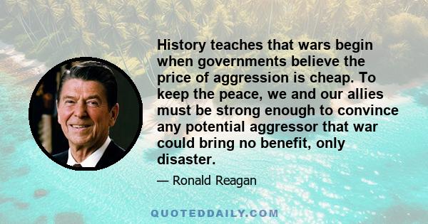 History teaches that wars begin when governments believe the price of aggression is cheap. To keep the peace, we and our allies must be strong enough to convince any potential aggressor that war could bring no benefit,