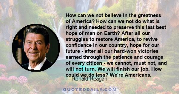 How can we not believe in the greatness of America? How can we not do what is right and needed to preserve this last best hope of man on Earth? After all our struggles to restore America, to revive confidence in our