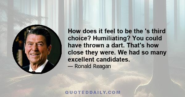 How does it feel to be the 's third choice? Humiliating? You could have thrown a dart. That's how close they were. We had so many excellent candidates.