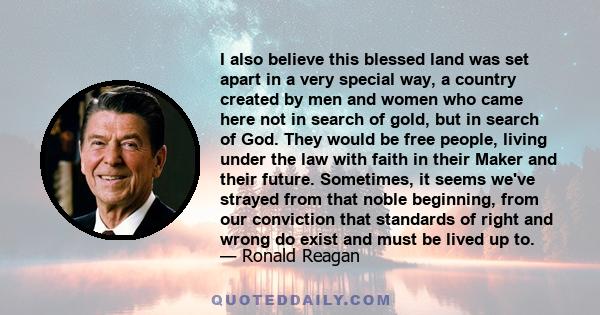 I also believe this blessed land was set apart in a very special way, a country created by men and women who came here not in search of gold, but in search of God. They would be free people, living under the law with