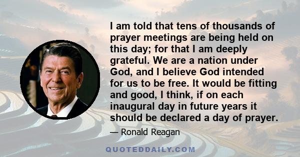 I am told that tens of thousands of prayer meetings are being held on this day; for that I am deeply grateful. We are a nation under God, and I believe God intended for us to be free. It would be fitting and good, I