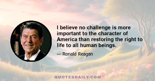 I believe no challenge is more important to the character of America than restoring the right to life to all human beings.