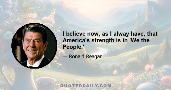 I believe now, as I alway have, that America's strength is in 'We the People.'