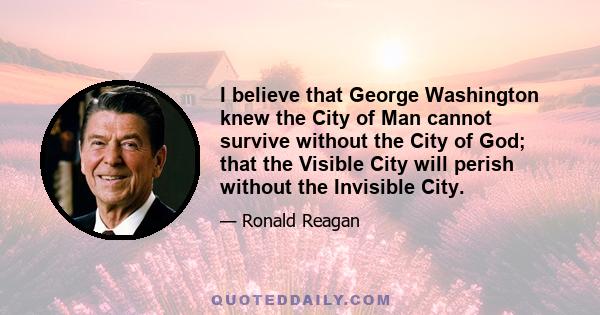 I believe that George Washington knew the City of Man cannot survive without the City of God; that the Visible City will perish without the Invisible City.