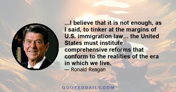 ...I believe that it is not enough, as I said, to tinker at the margins of U.S. immigration law... the United States must institute comprehensive reforms that conform to the realities of the era in which we live.