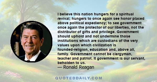 I believe this nation hungers for a spiritual revival; hungers to once again see honor placed above political expediency; to see government once again the protector of our liberties, not the distributor of gifts and