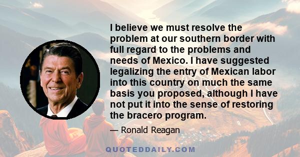 I believe we must resolve the problem at our southern border with full regard to the problems and needs of Mexico. I have suggested legalizing the entry of Mexican labor into this country on much the same basis you