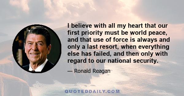 I believe with all my heart that our first priority must be world peace, and that use of force is always and only a last resort, when everything else has failed, and then only with regard to our national security.