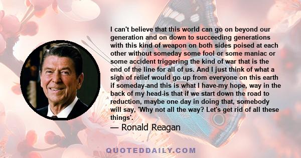I can't believe that this world can go on beyond our generation and on down to succeeding generations with this kind of weapon on both sides poised at each other without someday some fool or some maniac or some accident 