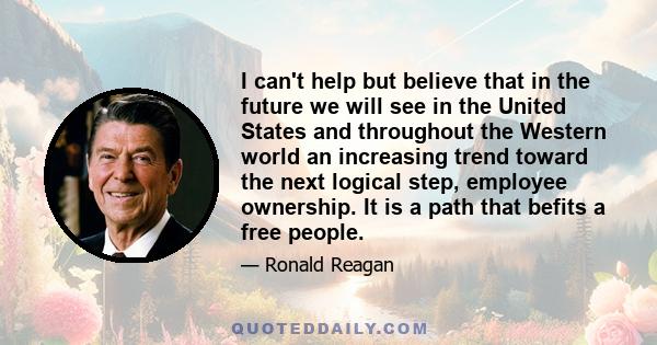 I can't help but believe that in the future we will see in the United States and throughout the Western world an increasing trend toward the next logical step, employee ownership. It is a path that befits a free people.