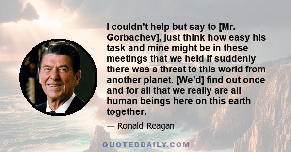 I couldn't help but say to [Mr. Gorbachev], just think how easy his task and mine might be in these meetings that we held if suddenly there was a threat to this world from another planet. [We'd] find out once and for