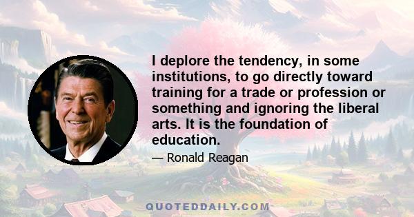 I deplore the tendency, in some institutions, to go directly toward training for a trade or profession or something and ignoring the liberal arts. It is the foundation of education.