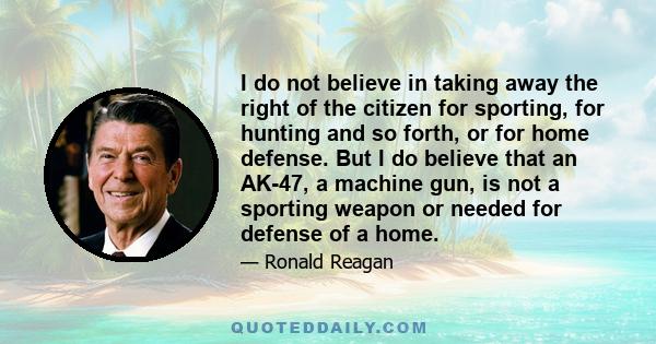 I do not believe in taking away the right of the citizen for sporting, for hunting and so forth, or for home defense. But I do believe that an AK-47, a machine gun, is not a sporting weapon or needed for defense of a