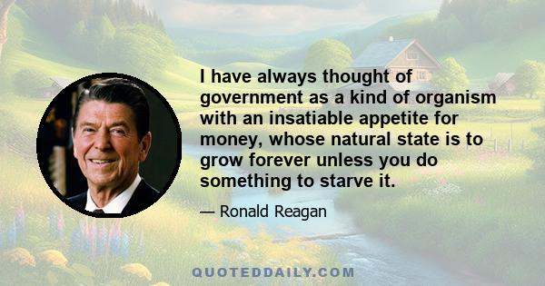 I have always thought of government as a kind of organism with an insatiable appetite for money, whose natural state is to grow forever unless you do something to starve it.