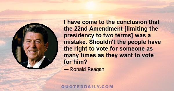 I have come to the conclusion that the 22nd Amendment [limiting the presidency to two terms] was a mistake. Shouldn't the people have the right to vote for someone as many times as they want to vote for him?