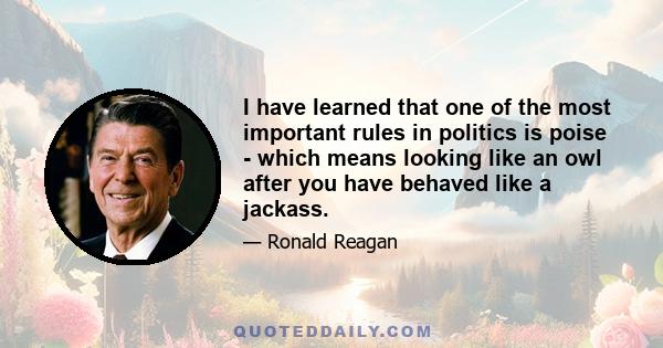 I have learned that one of the most important rules in politics is poise - which means looking like an owl after you have behaved like a jackass.