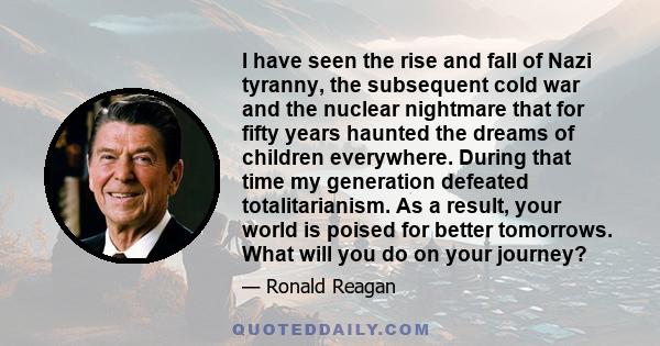 I have seen the rise and fall of Nazi tyranny, the subsequent cold war and the nuclear nightmare that for fifty years haunted the dreams of children everywhere. During that time my generation defeated totalitarianism.